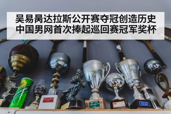 吴易昺达拉斯公开赛夺冠创造历史中国男网首次捧起巡回赛冠军奖杯