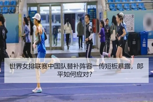 世界女排联赛中国队替补阵容一传短板暴露，郎平如何应对？