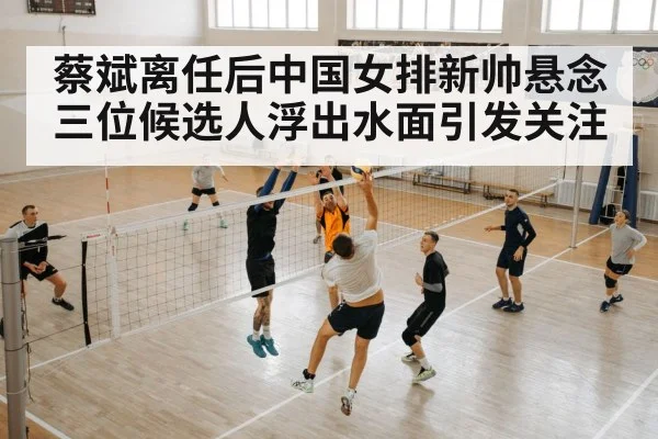 蔡斌离任后中国女排新帅悬念 三位候选人浮出水面引发关注